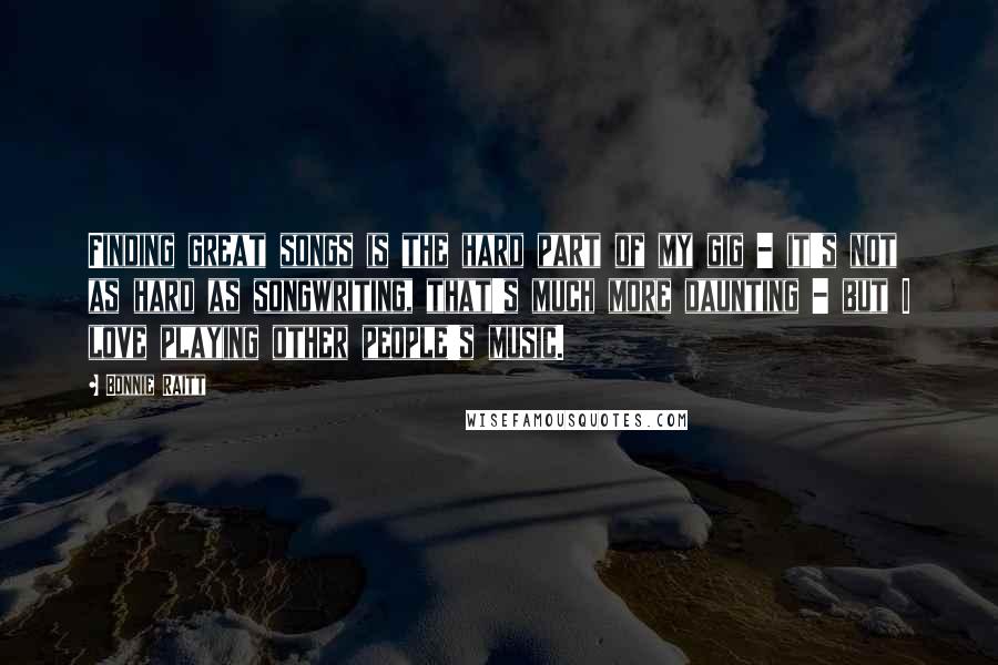 Bonnie Raitt Quotes: Finding great songs is the hard part of my gig - it's not as hard as songwriting, that's much more daunting - but I love playing other people's music.