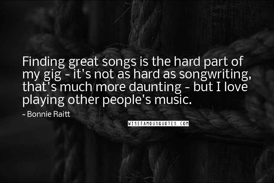 Bonnie Raitt Quotes: Finding great songs is the hard part of my gig - it's not as hard as songwriting, that's much more daunting - but I love playing other people's music.