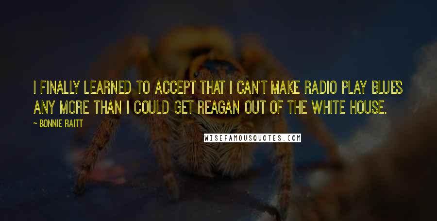 Bonnie Raitt Quotes: I finally learned to accept that I can't make radio play blues any more than I could get Reagan out of the White House.