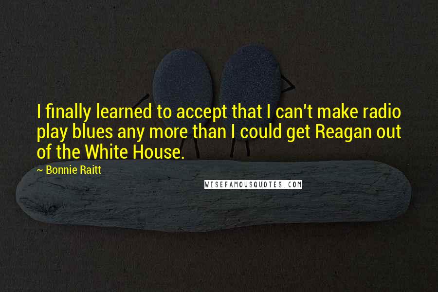 Bonnie Raitt Quotes: I finally learned to accept that I can't make radio play blues any more than I could get Reagan out of the White House.