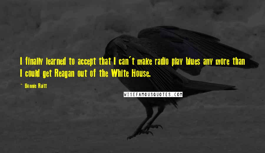 Bonnie Raitt Quotes: I finally learned to accept that I can't make radio play blues any more than I could get Reagan out of the White House.