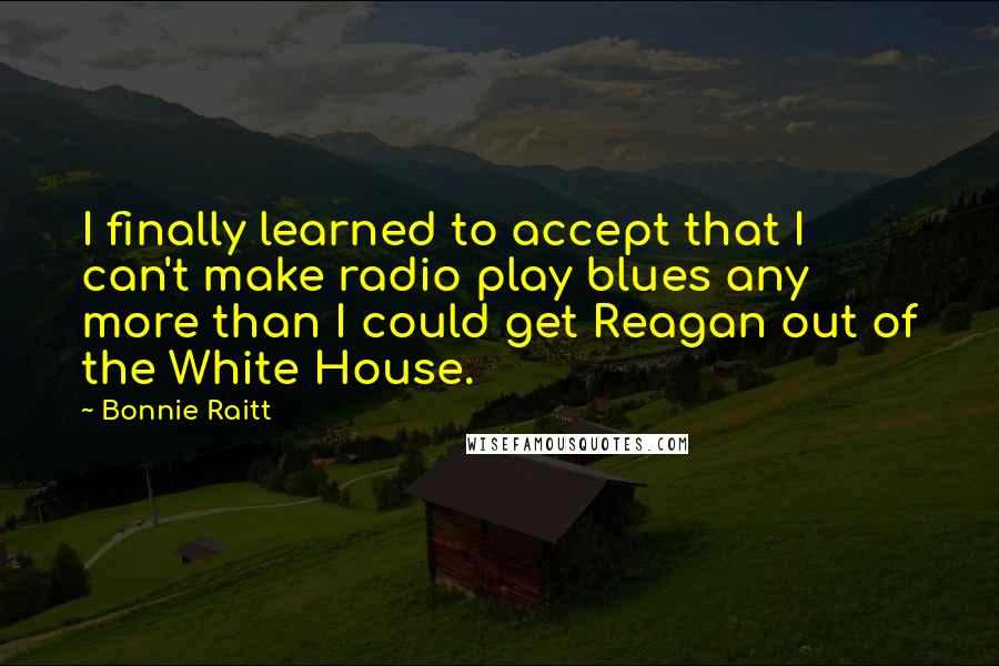 Bonnie Raitt Quotes: I finally learned to accept that I can't make radio play blues any more than I could get Reagan out of the White House.