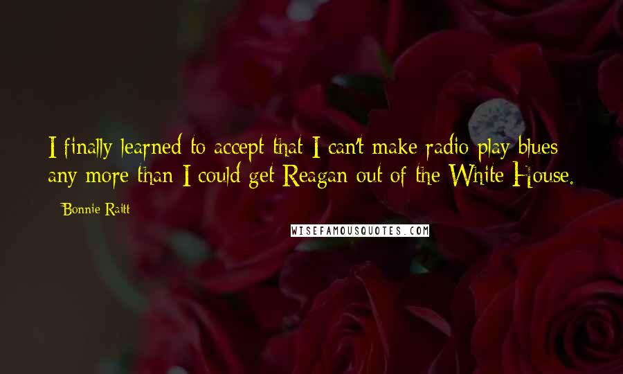 Bonnie Raitt Quotes: I finally learned to accept that I can't make radio play blues any more than I could get Reagan out of the White House.