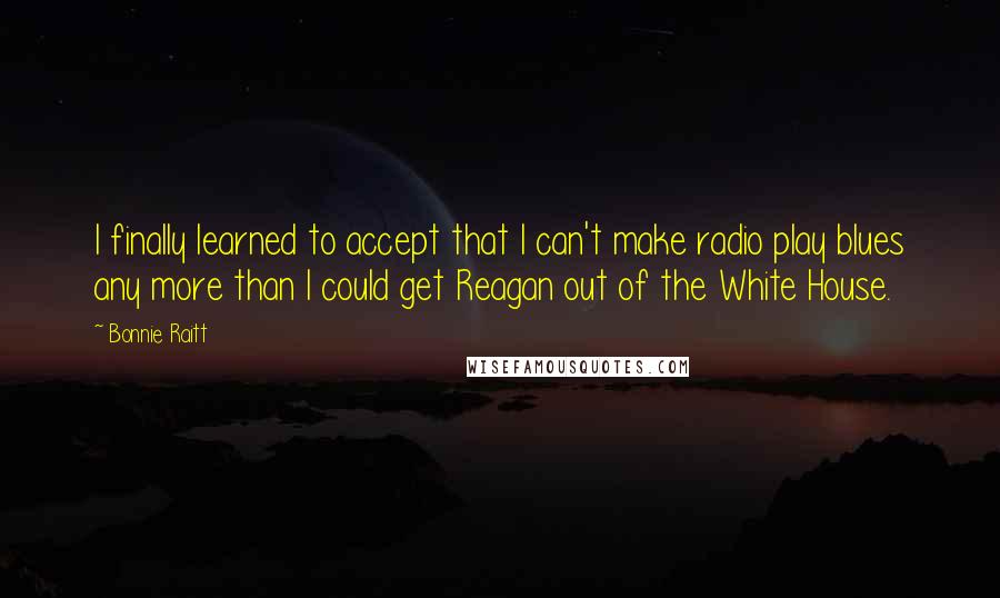 Bonnie Raitt Quotes: I finally learned to accept that I can't make radio play blues any more than I could get Reagan out of the White House.