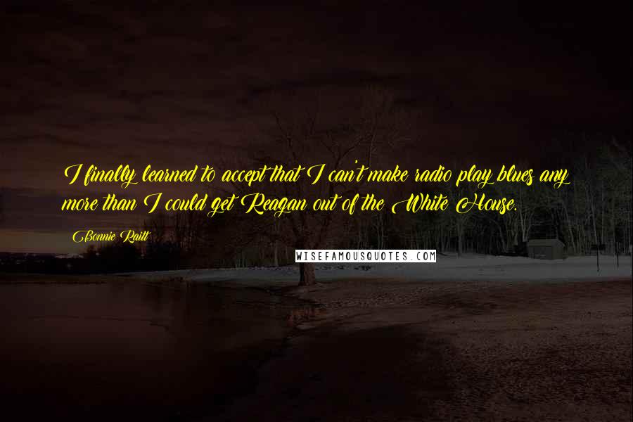 Bonnie Raitt Quotes: I finally learned to accept that I can't make radio play blues any more than I could get Reagan out of the White House.