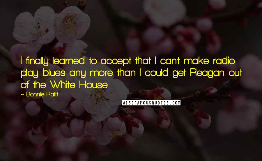 Bonnie Raitt Quotes: I finally learned to accept that I can't make radio play blues any more than I could get Reagan out of the White House.