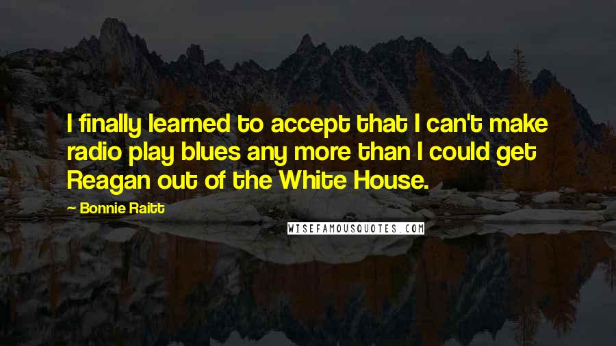 Bonnie Raitt Quotes: I finally learned to accept that I can't make radio play blues any more than I could get Reagan out of the White House.