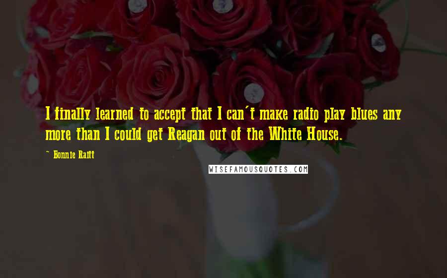 Bonnie Raitt Quotes: I finally learned to accept that I can't make radio play blues any more than I could get Reagan out of the White House.