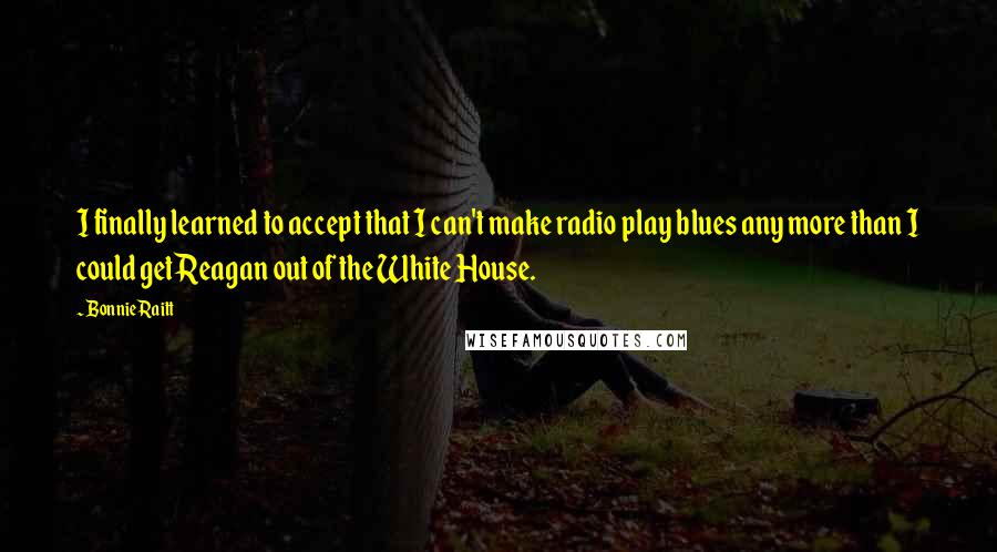 Bonnie Raitt Quotes: I finally learned to accept that I can't make radio play blues any more than I could get Reagan out of the White House.