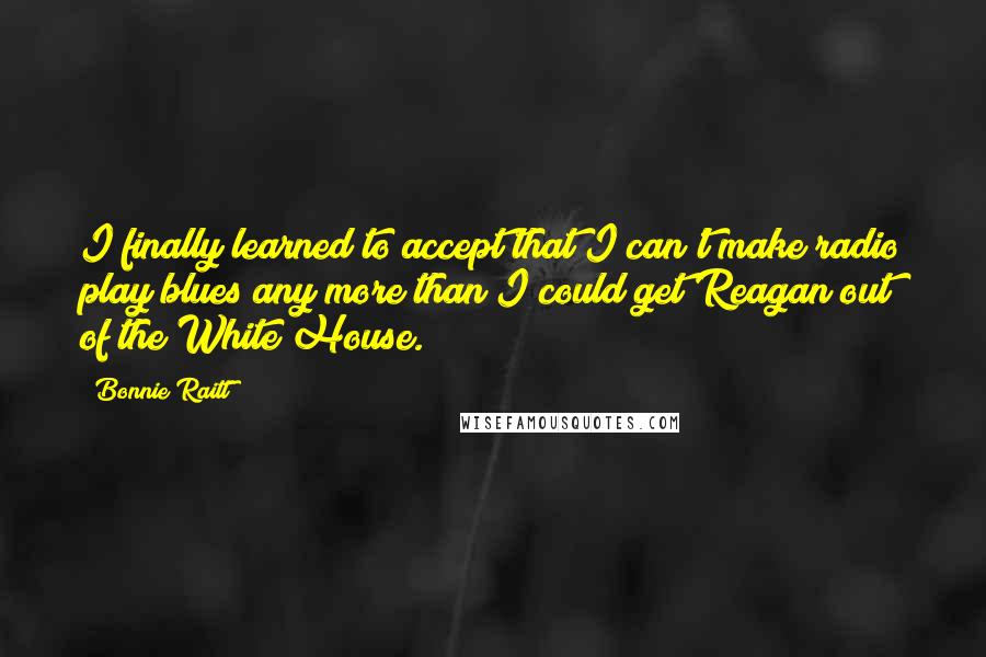 Bonnie Raitt Quotes: I finally learned to accept that I can't make radio play blues any more than I could get Reagan out of the White House.