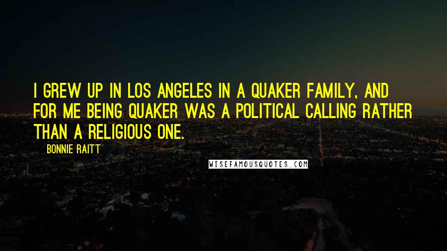 Bonnie Raitt Quotes: I grew up in Los Angeles in a Quaker family, and for me being Quaker was a political calling rather than a religious one.