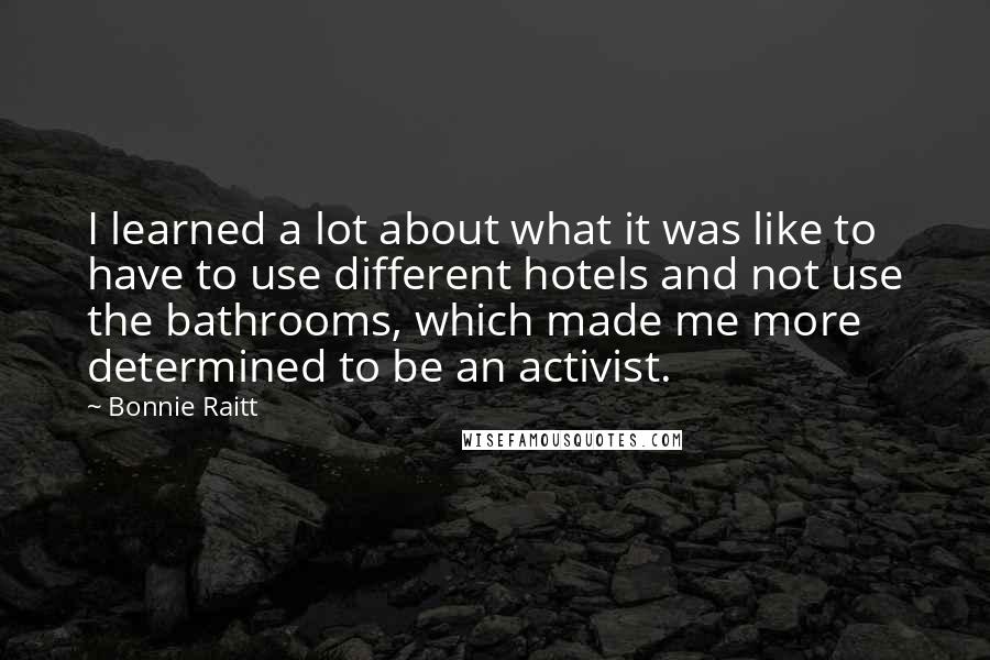 Bonnie Raitt Quotes: I learned a lot about what it was like to have to use different hotels and not use the bathrooms, which made me more determined to be an activist.