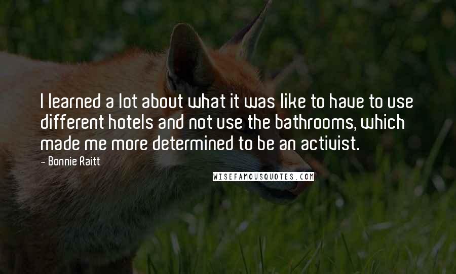 Bonnie Raitt Quotes: I learned a lot about what it was like to have to use different hotels and not use the bathrooms, which made me more determined to be an activist.