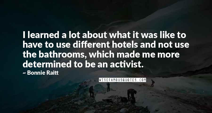 Bonnie Raitt Quotes: I learned a lot about what it was like to have to use different hotels and not use the bathrooms, which made me more determined to be an activist.