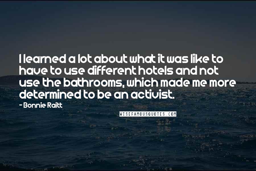 Bonnie Raitt Quotes: I learned a lot about what it was like to have to use different hotels and not use the bathrooms, which made me more determined to be an activist.