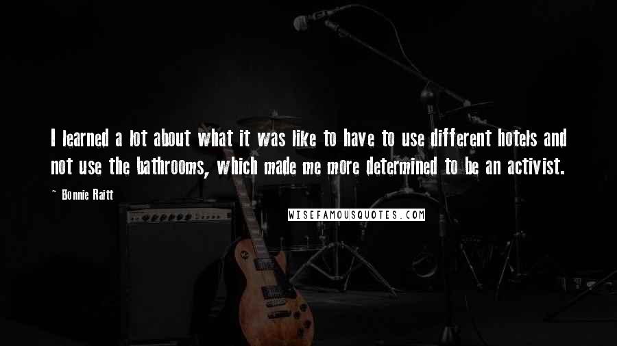 Bonnie Raitt Quotes: I learned a lot about what it was like to have to use different hotels and not use the bathrooms, which made me more determined to be an activist.