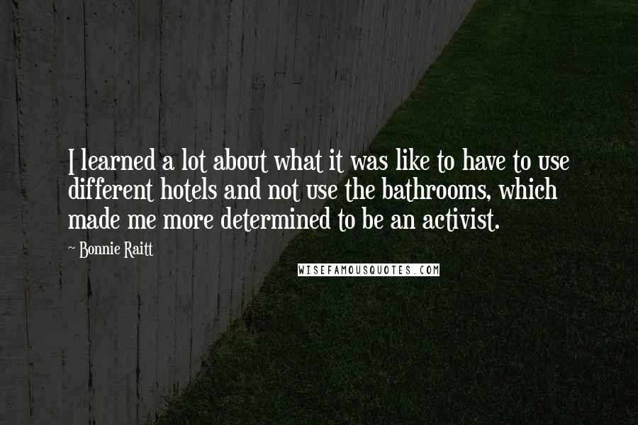Bonnie Raitt Quotes: I learned a lot about what it was like to have to use different hotels and not use the bathrooms, which made me more determined to be an activist.