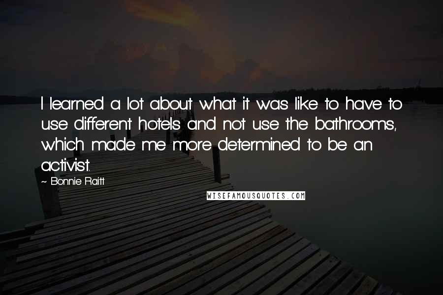 Bonnie Raitt Quotes: I learned a lot about what it was like to have to use different hotels and not use the bathrooms, which made me more determined to be an activist.