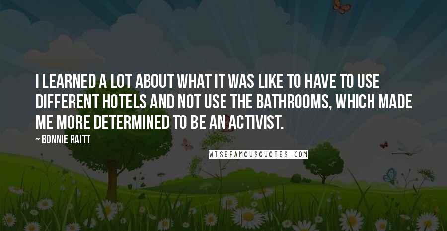 Bonnie Raitt Quotes: I learned a lot about what it was like to have to use different hotels and not use the bathrooms, which made me more determined to be an activist.