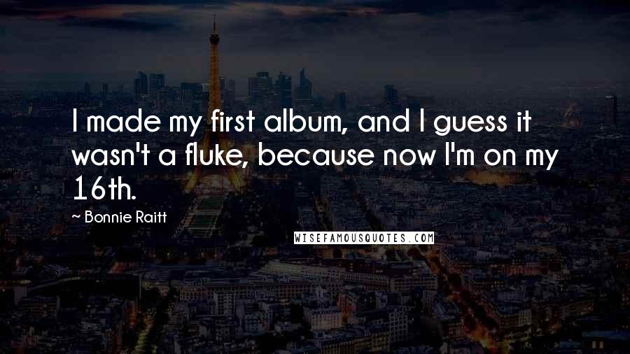 Bonnie Raitt Quotes: I made my first album, and I guess it wasn't a fluke, because now I'm on my 16th.