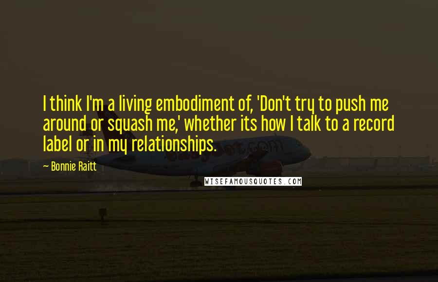 Bonnie Raitt Quotes: I think I'm a living embodiment of, 'Don't try to push me around or squash me,' whether its how I talk to a record label or in my relationships.