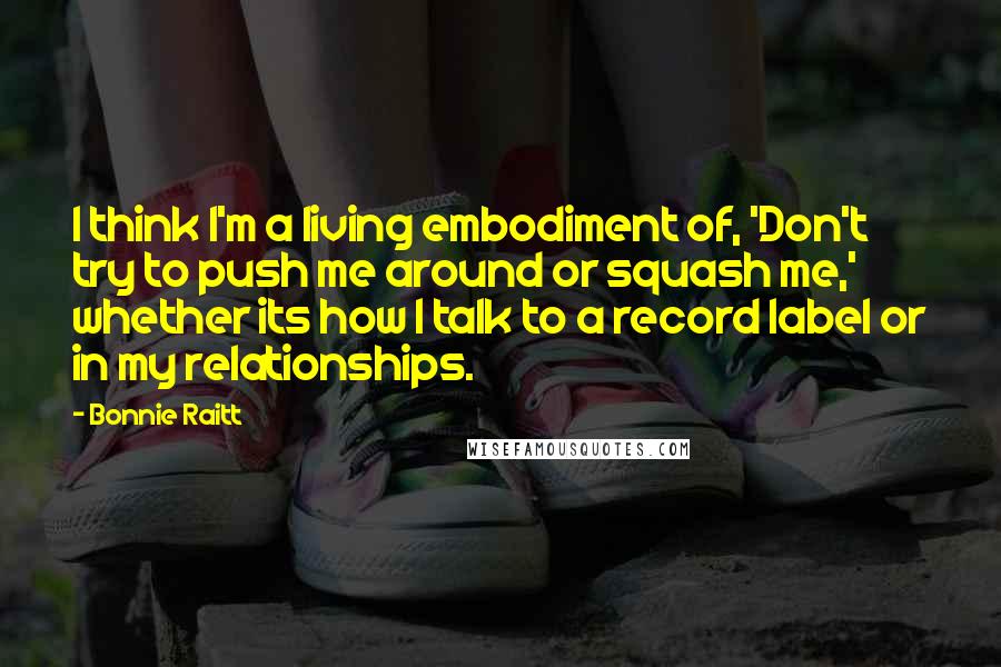 Bonnie Raitt Quotes: I think I'm a living embodiment of, 'Don't try to push me around or squash me,' whether its how I talk to a record label or in my relationships.