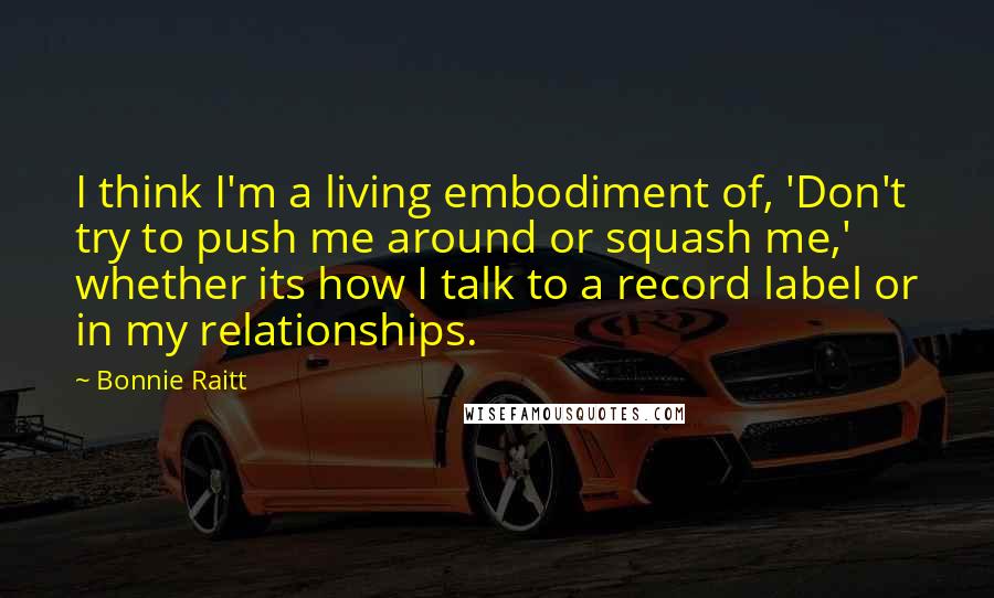 Bonnie Raitt Quotes: I think I'm a living embodiment of, 'Don't try to push me around or squash me,' whether its how I talk to a record label or in my relationships.