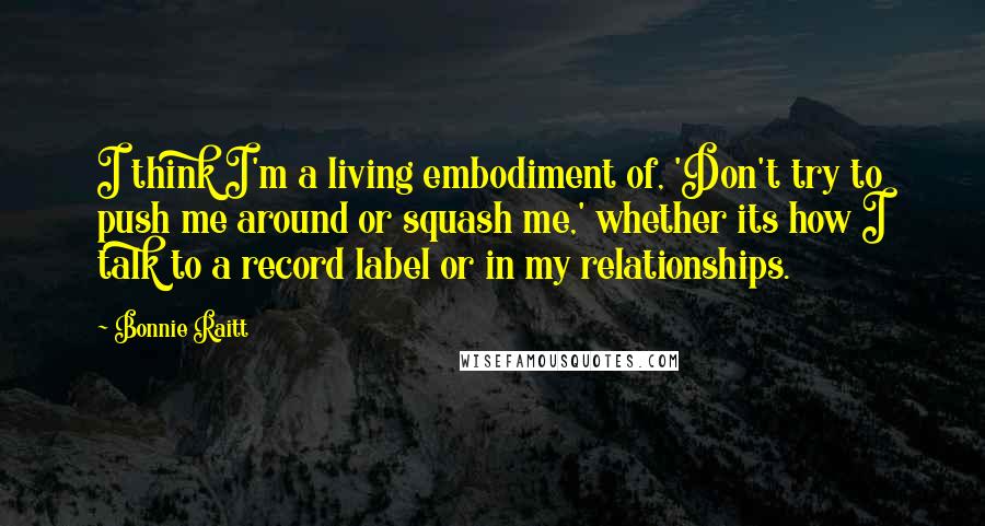 Bonnie Raitt Quotes: I think I'm a living embodiment of, 'Don't try to push me around or squash me,' whether its how I talk to a record label or in my relationships.