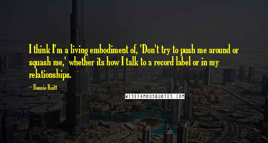 Bonnie Raitt Quotes: I think I'm a living embodiment of, 'Don't try to push me around or squash me,' whether its how I talk to a record label or in my relationships.
