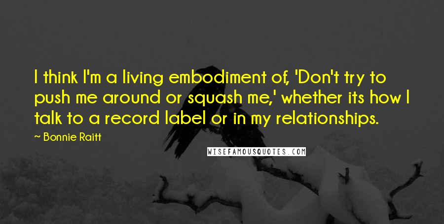 Bonnie Raitt Quotes: I think I'm a living embodiment of, 'Don't try to push me around or squash me,' whether its how I talk to a record label or in my relationships.