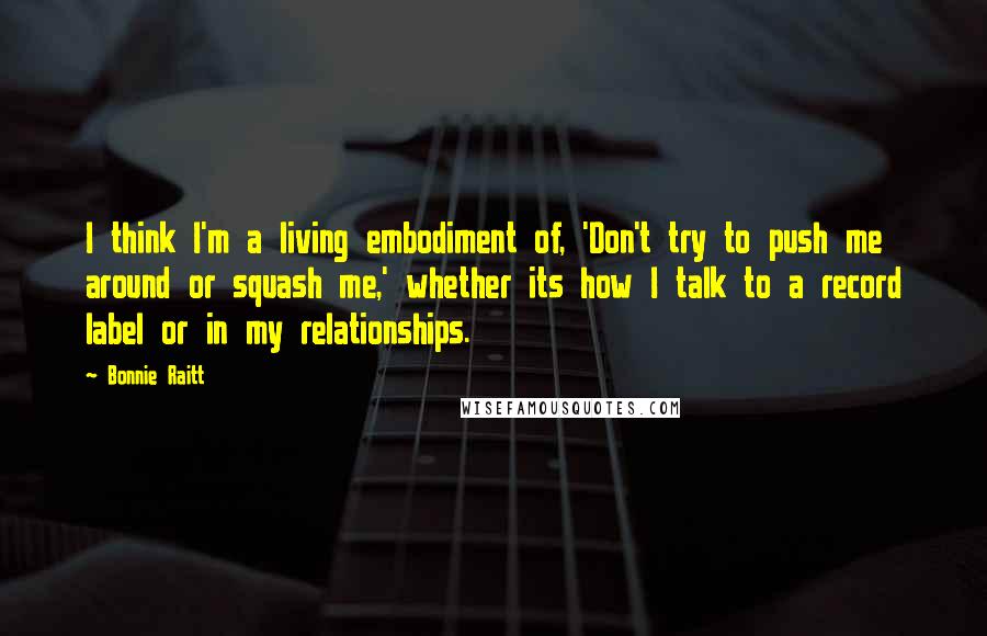 Bonnie Raitt Quotes: I think I'm a living embodiment of, 'Don't try to push me around or squash me,' whether its how I talk to a record label or in my relationships.