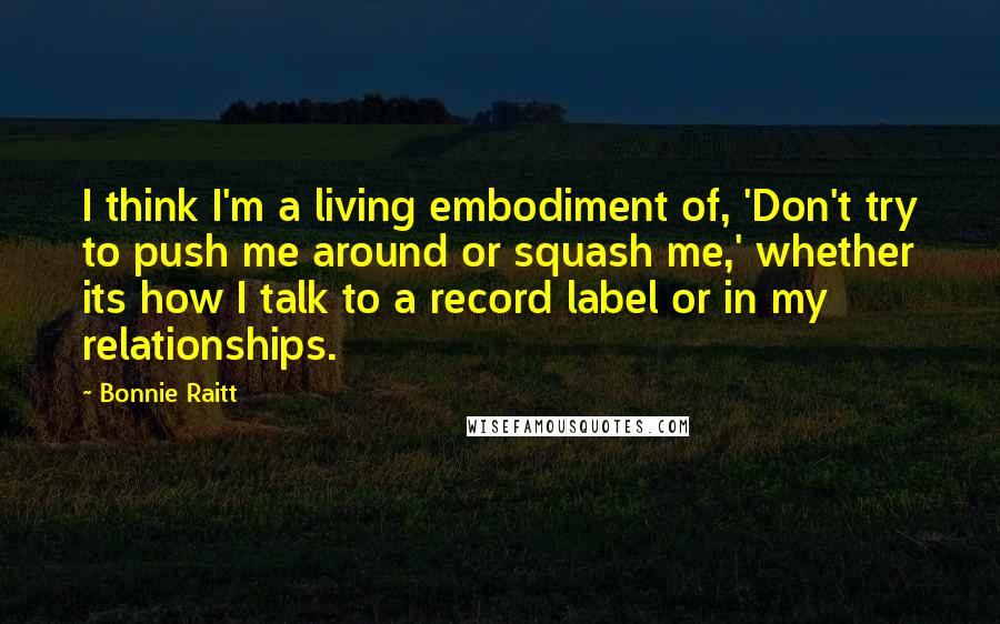 Bonnie Raitt Quotes: I think I'm a living embodiment of, 'Don't try to push me around or squash me,' whether its how I talk to a record label or in my relationships.