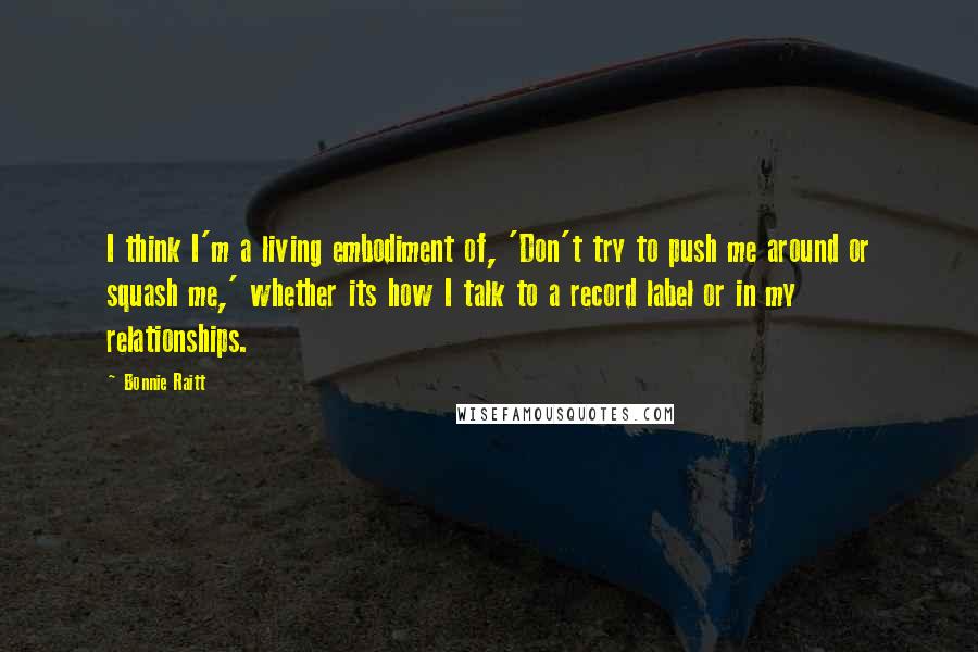 Bonnie Raitt Quotes: I think I'm a living embodiment of, 'Don't try to push me around or squash me,' whether its how I talk to a record label or in my relationships.