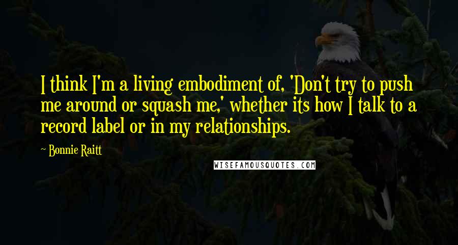 Bonnie Raitt Quotes: I think I'm a living embodiment of, 'Don't try to push me around or squash me,' whether its how I talk to a record label or in my relationships.