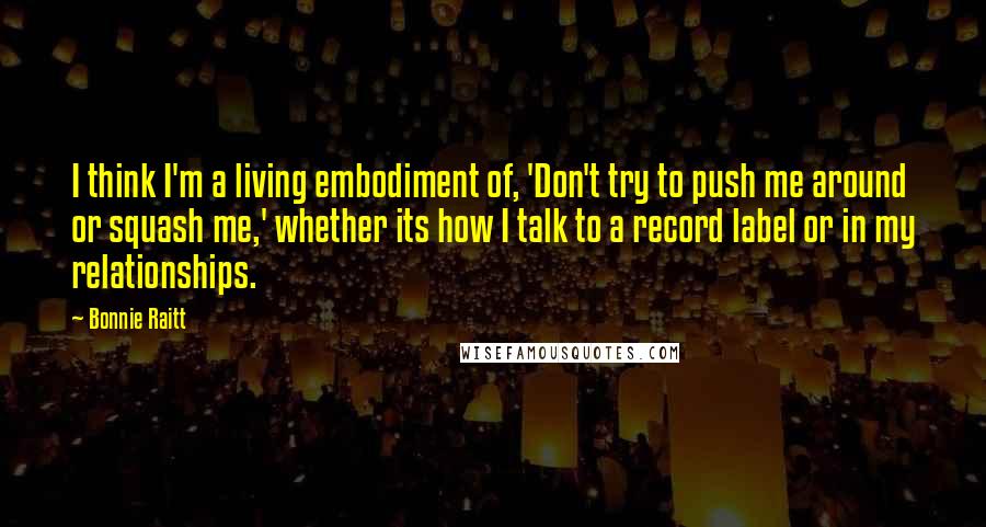 Bonnie Raitt Quotes: I think I'm a living embodiment of, 'Don't try to push me around or squash me,' whether its how I talk to a record label or in my relationships.