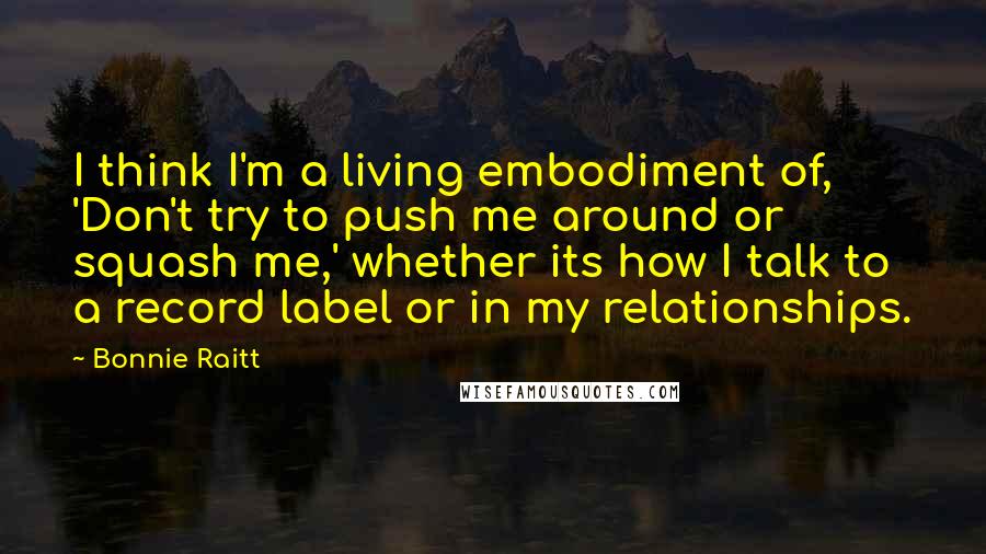 Bonnie Raitt Quotes: I think I'm a living embodiment of, 'Don't try to push me around or squash me,' whether its how I talk to a record label or in my relationships.