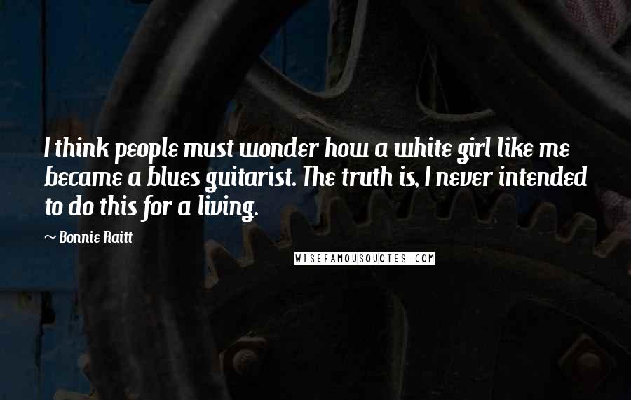 Bonnie Raitt Quotes: I think people must wonder how a white girl like me became a blues guitarist. The truth is, I never intended to do this for a living.