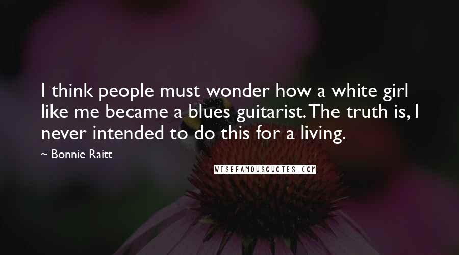 Bonnie Raitt Quotes: I think people must wonder how a white girl like me became a blues guitarist. The truth is, I never intended to do this for a living.