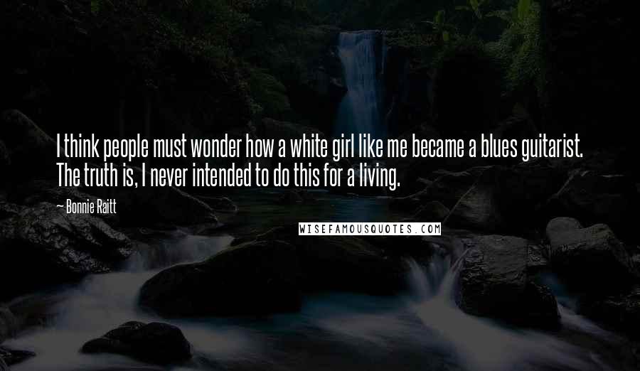 Bonnie Raitt Quotes: I think people must wonder how a white girl like me became a blues guitarist. The truth is, I never intended to do this for a living.