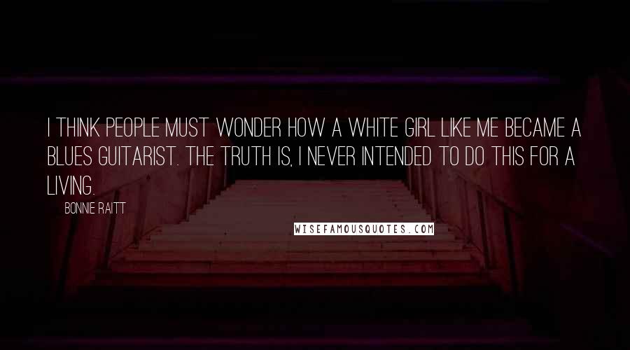 Bonnie Raitt Quotes: I think people must wonder how a white girl like me became a blues guitarist. The truth is, I never intended to do this for a living.