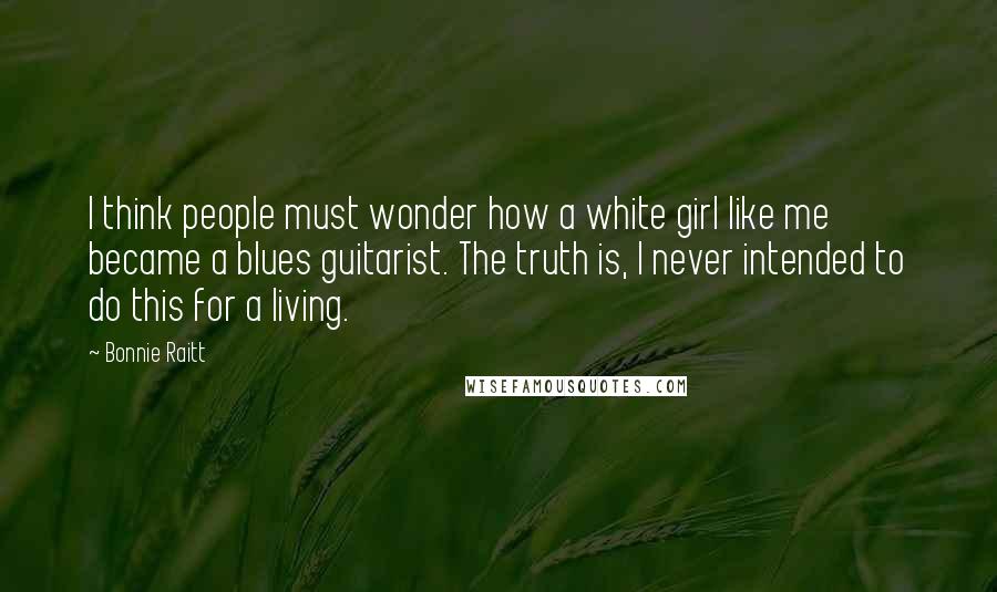 Bonnie Raitt Quotes: I think people must wonder how a white girl like me became a blues guitarist. The truth is, I never intended to do this for a living.