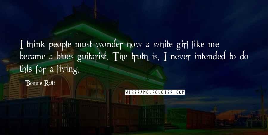 Bonnie Raitt Quotes: I think people must wonder how a white girl like me became a blues guitarist. The truth is, I never intended to do this for a living.