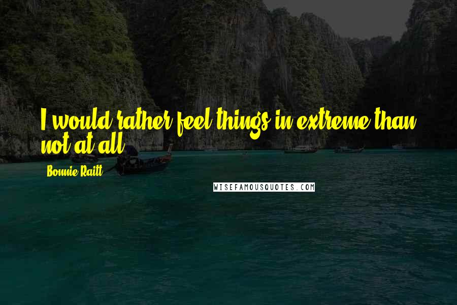 Bonnie Raitt Quotes: I would rather feel things in extreme than not at all.