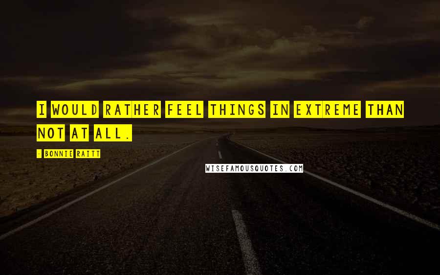 Bonnie Raitt Quotes: I would rather feel things in extreme than not at all.