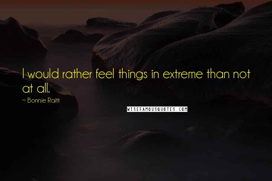 Bonnie Raitt Quotes: I would rather feel things in extreme than not at all.