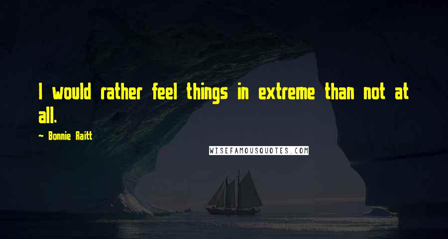 Bonnie Raitt Quotes: I would rather feel things in extreme than not at all.