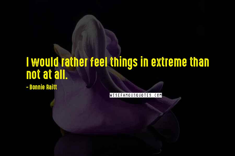 Bonnie Raitt Quotes: I would rather feel things in extreme than not at all.