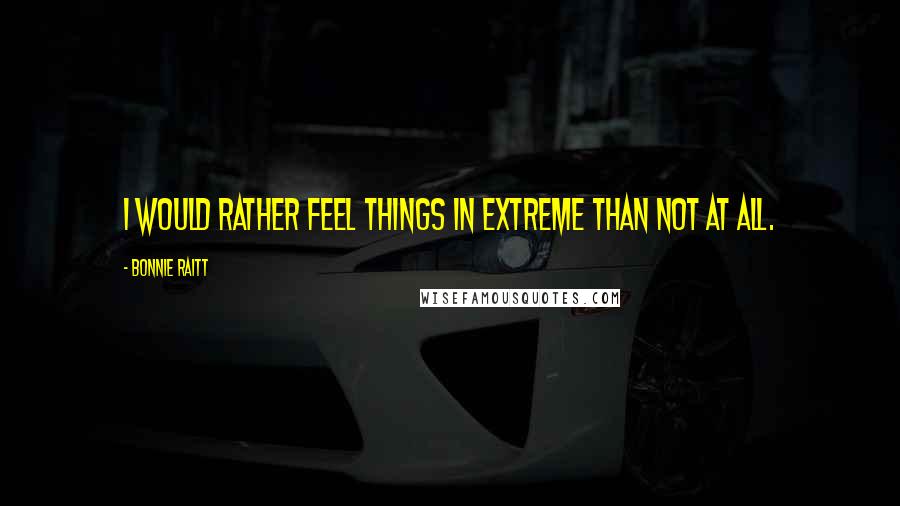 Bonnie Raitt Quotes: I would rather feel things in extreme than not at all.