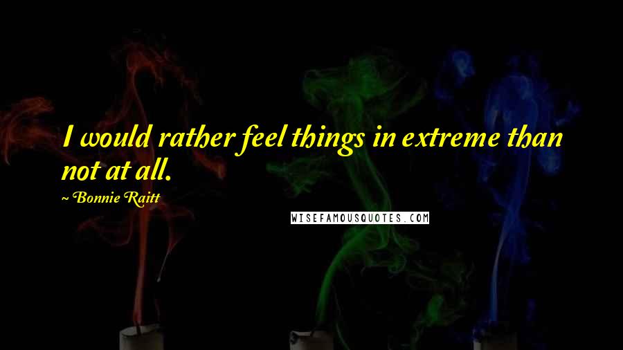 Bonnie Raitt Quotes: I would rather feel things in extreme than not at all.