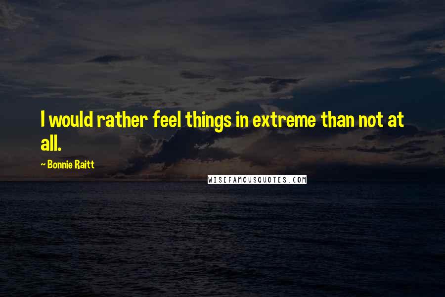 Bonnie Raitt Quotes: I would rather feel things in extreme than not at all.